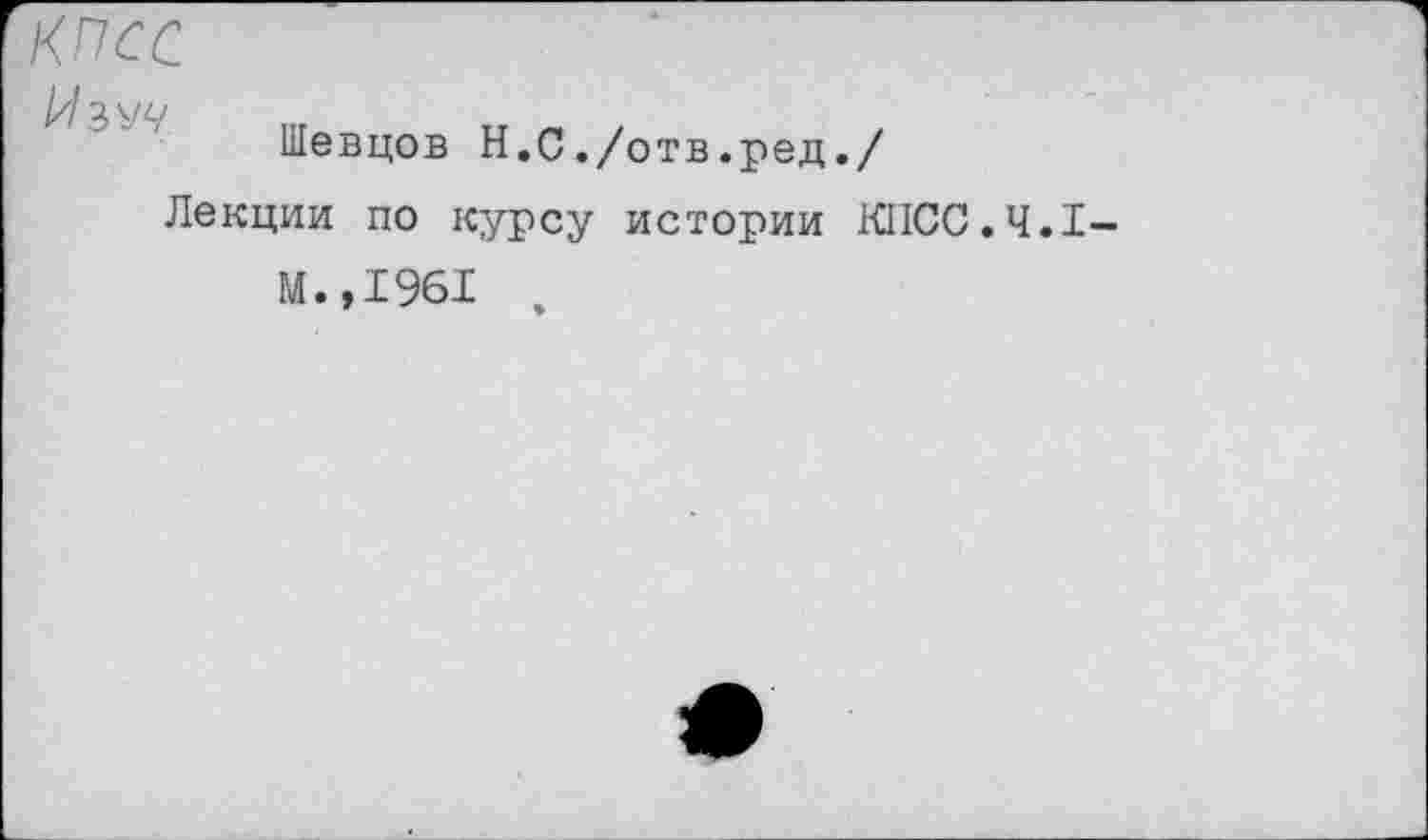 ﻿КПСС
Изуч
Шевцов Н.С./отв.ред./
Лекции по курсу истории KIICC.4.I
М.,1961 ,